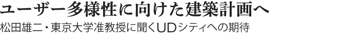 Interview　ユーザー多様性に向けた建築計画へ　松田雄二・東京大学准教授に聞くUDシティへの期待