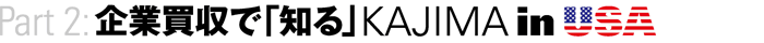 Part2：企業買収で「知る」KAJIMA in USA