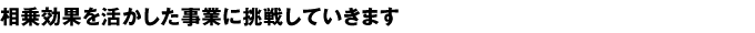 相乗効果を活かした事業に挑戦していきます