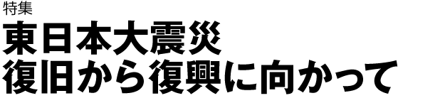特集　東日本大震災　復旧から復興に向かって