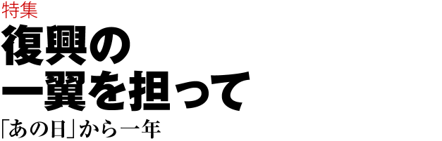 特集 復興の一翼を担って　「あの日」から一年