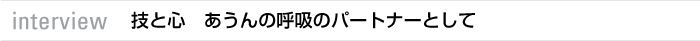 interview 技と心　あうんの呼吸のパートナーとして