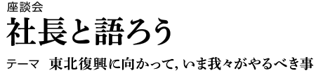 座談会　社長と語ろう　テーマ　東北復興に向かって，いま我々がやるべき事