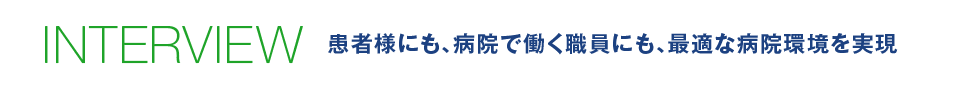 INTERVIEW 患者様にも、病院で働く職員にも、最適な病院環境を実現